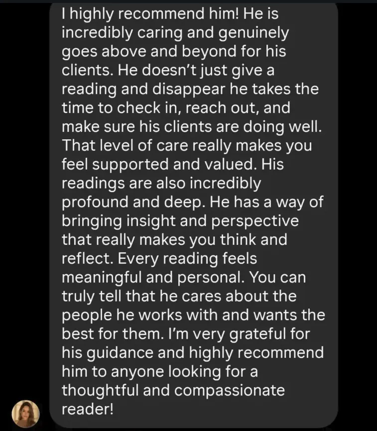 Screenshot of Arantxa's review: I highly recommend him! He is incredibly caring and genuinely goes above and beyond for his clients. He doesn't just give a reading and disappear, he takes the time to check in, reach out, and make sure his clients are doing well. That level of care really makes you feel supported and valued.

His readings are also incredibly profound and deep. He has a way of bringing insight and perspective that really makes you think and reflect. Every reading feels meaningful and personal. You can truly tell that he cares about the people he works with and wants the best for them. I'm very grateful for his guidance and highly recommend him to anyone looking for a thoughtful and compassionate reader!